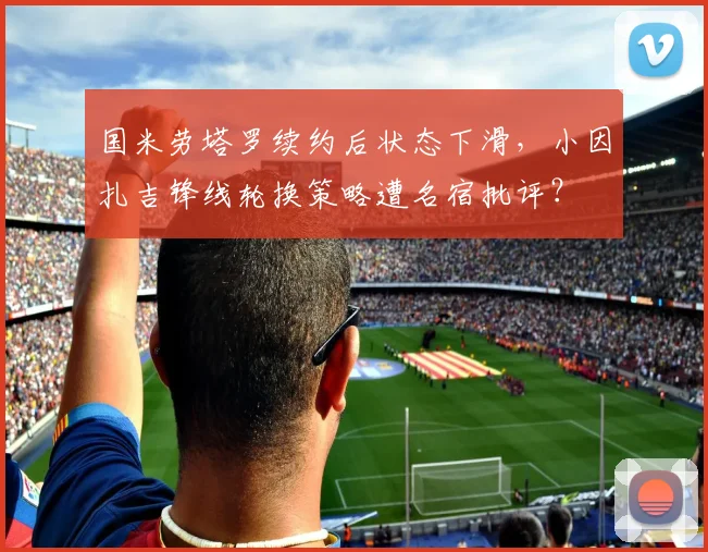 国米劳塔罗续约后状态下滑，小因扎吉锋线轮换策略遭名宿批评？