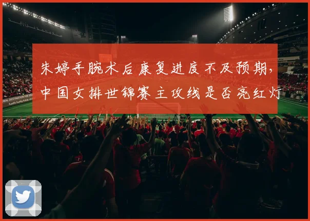 朱婷手腕术后康复进度不及预期,中国女排世锦赛主攻线是否亮红灯?
