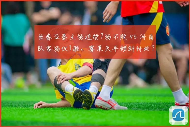 长春亚泰主场连续7场不败 vs 河南队客场仅1胜,赛果天平倾斜何处?