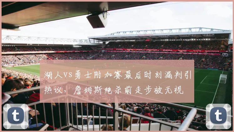 湖人vs勇士附加赛最后时刻漏判引热议,詹姆斯绝杀前走步被无视