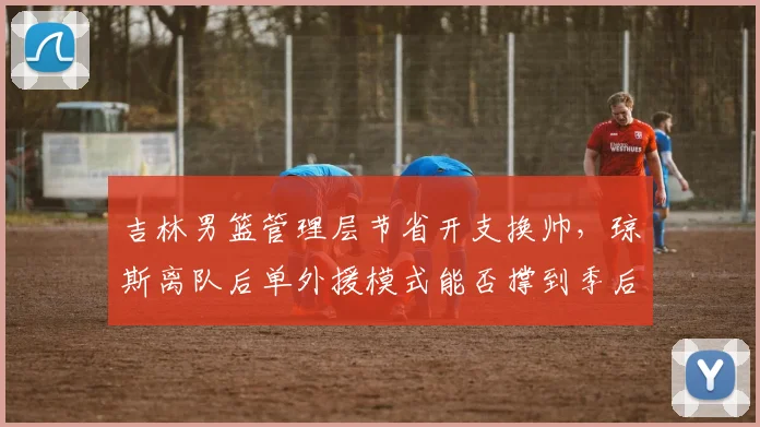 吉林男篮管理层节省开支换帅，琼斯离队后单外援模式能否撑到季后赛？